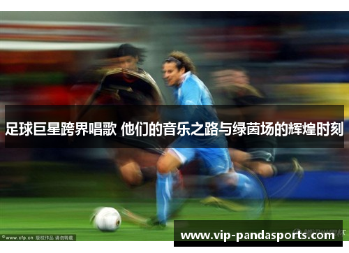足球巨星跨界唱歌 他们的音乐之路与绿茵场的辉煌时刻