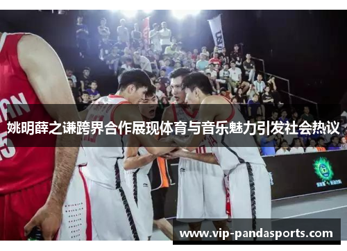 姚明薛之谦跨界合作展现体育与音乐魅力引发社会热议