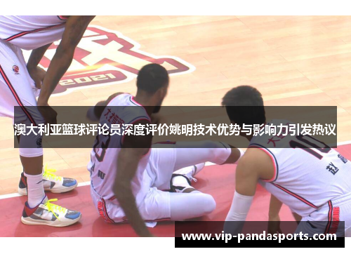 澳大利亚篮球评论员深度评价姚明技术优势与影响力引发热议