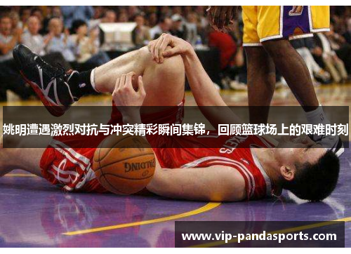 姚明遭遇激烈对抗与冲突精彩瞬间集锦，回顾篮球场上的艰难时刻