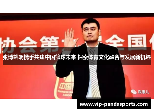 张博姚明携手共建中国篮球未来 探索体育文化融合与发展新机遇