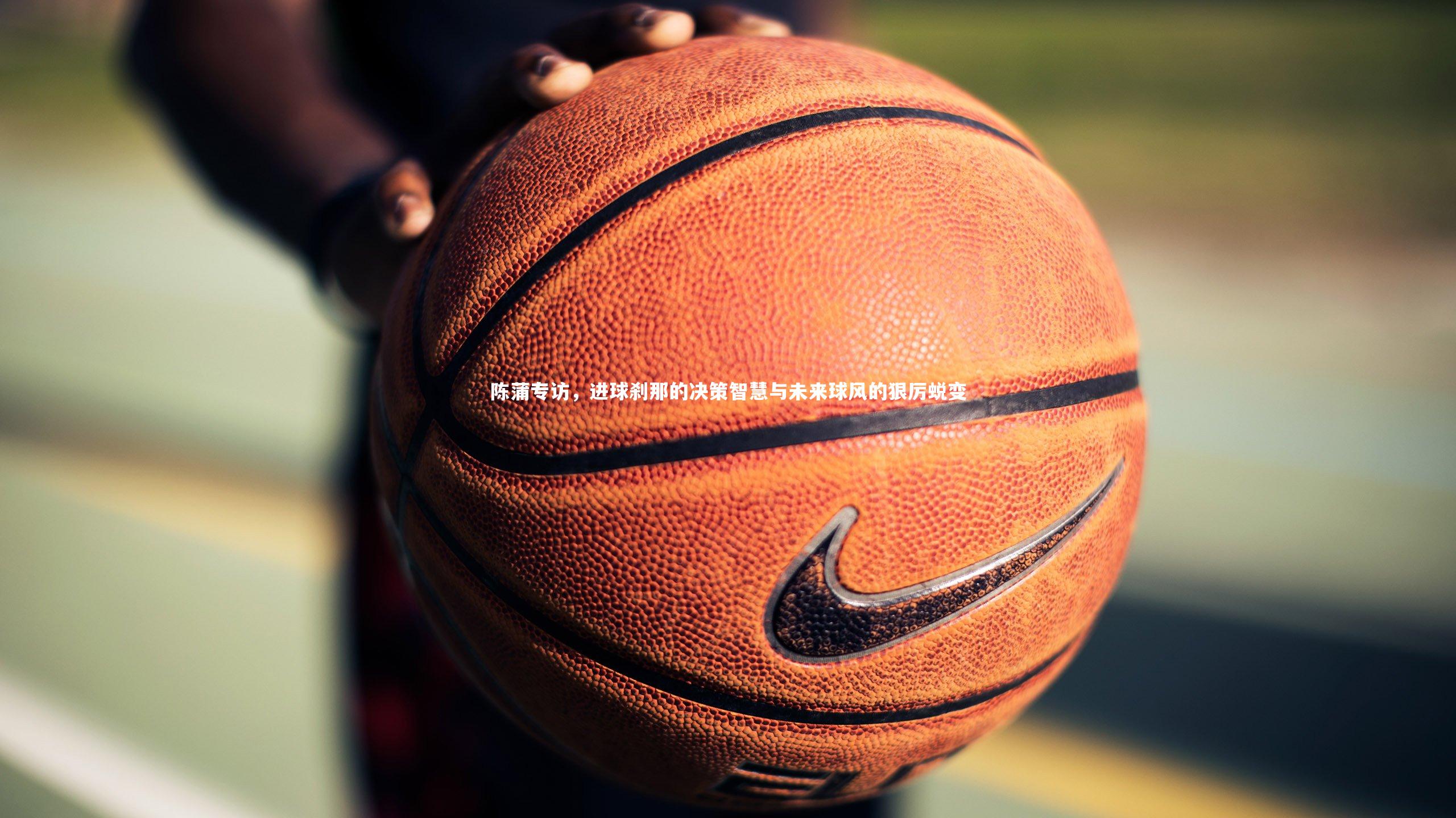 熊猫app官方网站-陈蒲专访,进球刹那的决策智慧与未来球风的狠厉蜕变